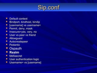 Sip.confSip.conf
 Default contextDefault context
 Bindport, bindhost, bindipBindport, bindhost, bindip
 [username] vs username=[username] vs username=
 Permit, deny, maskPermit, deny, mask
 Insecure=yes, very, noInsecure=yes, very, no
 User vs peer vs friendUser vs peer vs friend
 AllowguestAllowguest
 AutocreatepeerAutocreatepeer
 PedanticPedantic
 Ospauth
 Realm
 Md5secretMd5secret
 User authentication logicUser authentication logic
 Username= vs [username]Username= vs [username]
 
