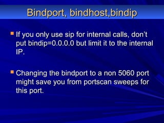 Bindport, bindhost,bindipBindport, bindhost,bindip
 If you only use sip for internal calls, don’tIf you only use sip for internal calls, don’t
put bindip=0.0.0.0 but limit it to the internalput bindip=0.0.0.0 but limit it to the internal
IP.IP.
 Changing the bindport to a non 5060 portChanging the bindport to a non 5060 port
might save you from portscan sweeps formight save you from portscan sweeps for
this port.this port.
 