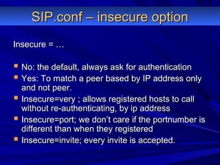 SIP.conf – insecure optionSIP.conf – insecure option
Insecure = …Insecure = …
 No: the default, always ask for authenticationNo: the default, always ask for authentication
 Yes: To match a peer based by IP address onlyYes: To match a peer based by IP address only
and not peer.and not peer.
 Insecure=very ; allows registered hosts to callInsecure=very ; allows registered hosts to call
without re-authenticating, by ip addresswithout re-authenticating, by ip address
 Insecure=port; we don’t care if the portnumber isInsecure=port; we don’t care if the portnumber is
different than when they registereddifferent than when they registered
 Insecure=invite; every invite is accepted.Insecure=invite; every invite is accepted.
 