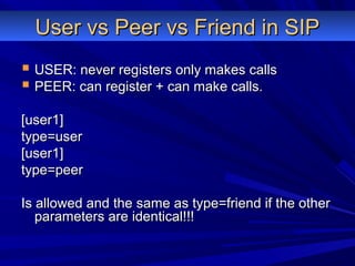 User vs Peer vs Friend in SIPUser vs Peer vs Friend in SIP
 USER: never registers only makes callsUSER: never registers only makes calls
 PEER: can register + can make calls.PEER: can register + can make calls.
[user1][user1]
type=usertype=user
[user1][user1]
type=peertype=peer
Is allowed and the same as type=friend if the otherIs allowed and the same as type=friend if the other
parameters are identical!!!parameters are identical!!!
 