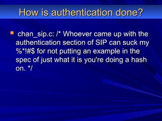 How is authentication done?How is authentication done?
 chan_sip.c: /* Whoever came up with thechan_sip.c: /* Whoever came up with the
authentication section of SIP can suck myauthentication section of SIP can suck my
%*!#$ for not putting an example in the%*!#$ for not putting an example in the
spec of just what it is you're doing a hashspec of just what it is you're doing a hash
on. */on. */
 
