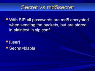 Secret vs md5secretSecret vs md5secret
 With SIP all passwords are md5 encryptedWith SIP all passwords are md5 encrypted
when sending the packets, but are storedwhen sending the packets, but are stored
in plaintext in sip.confin plaintext in sip.conf
 [user][user]
 Secret=blablaSecret=blabla
 