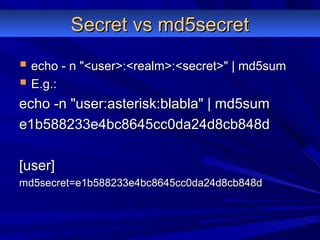 Secret vs md5secretSecret vs md5secret
 echo - n "<user>:<realm>:<secret>" | md5sumecho - n "<user>:<realm>:<secret>" | md5sum
 E.g.:E.g.:
echo -n "user:asterisk:blabla" | md5sumecho -n "user:asterisk:blabla" | md5sum
e1b588233e4bc8645cc0da24d8cb848de1b588233e4bc8645cc0da24d8cb848d
[user][user]
md5secret=e1b588233e4bc8645cc0da24d8cb848dmd5secret=e1b588233e4bc8645cc0da24d8cb848d
 