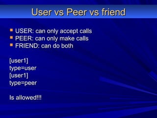 User vs Peer vs friendUser vs Peer vs friend
 USER: can only accept callsUSER: can only accept calls
 PEER: can only make callsPEER: can only make calls
 FRIEND: can do bothFRIEND: can do both
[user1][user1]
type=usertype=user
[user1][user1]
type=peertype=peer
Is allowed!!!Is allowed!!!
 