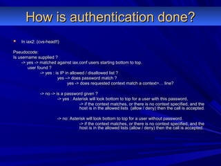 How is authentication done?How is authentication done?
 In iax2: (cvs-head!!)In iax2: (cvs-head!!)
Pseudocode:Pseudocode:
Is username supplied ?Is username supplied ?
-> yes -> matched against iax.conf users starting bottom to top.-> yes -> matched against iax.conf users starting bottom to top.
user found ?user found ?
-> yes : is IP in allowed / disallowed list ?-> yes : is IP in allowed / disallowed list ?
yes –> does password match ?yes –> does password match ?
yes -> does requested context match a context=… line?yes -> does requested context match a context=… line?
-> no -> is a password given ?-> no -> is a password given ?
-> yes : Asterisk will look bottom to top for a user with this password,-> yes : Asterisk will look bottom to top for a user with this password,
-> if the context matches, or there is no context specified, and the-> if the context matches, or there is no context specified, and the
host is in the allowed lists (allow / deny) then the call is accepted.host is in the allowed lists (allow / deny) then the call is accepted.
-> no: Asterisk will look bottom to top for a user without password.-> no: Asterisk will look bottom to top for a user without password.
-> if the context matches, or there is no context specified, and the-> if the context matches, or there is no context specified, and the
host is in the allowed lists (allow / deny) then the call is accepted.host is in the allowed lists (allow / deny) then the call is accepted.
 