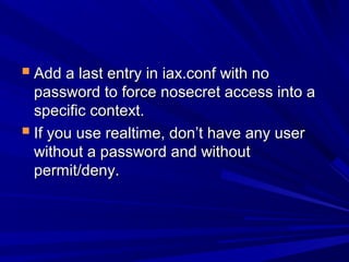  Add a last entry in iax.conf with noAdd a last entry in iax.conf with no
password to force nosecret access into apassword to force nosecret access into a
specific context.specific context.
 If you use realtime, don’t have any userIf you use realtime, don’t have any user
without a password and withoutwithout a password and without
permit/deny.permit/deny.
 
