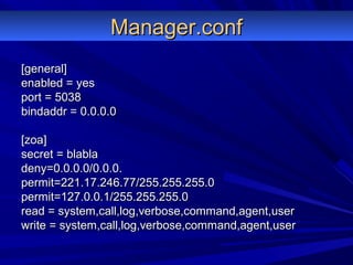 Manager.confManager.conf
[general][general]
enabled = yesenabled = yes
port = 5038port = 5038
bindaddr = 0.0.0.0bindaddr = 0.0.0.0
[zoa][zoa]
secret = blablasecret = blabla
deny=0.0.0.0/0.0.0.deny=0.0.0.0/0.0.0.
permit=221.17.246.77/255.255.255.0permit=221.17.246.77/255.255.255.0
permit=127.0.0.1/255.255.255.0permit=127.0.0.1/255.255.255.0
read = system,call,log,verbose,command,agent,userread = system,call,log,verbose,command,agent,user
write = system,call,log,verbose,command,agent,userwrite = system,call,log,verbose,command,agent,user
 