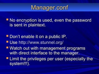 Manager.confManager.conf
 No encryption is used, even the passwordNo encryption is used, even the password
is sent in plaintext.is sent in plaintext.
 Don’t enable it on a public IP.Don’t enable it on a public IP.
 UseUse http://www.stunnel.org/http://www.stunnel.org/
 Watch out with management programsWatch out with management programs
with direct interface to the manager.with direct interface to the manager.
 Limit the privileges per user (especially theLimit the privileges per user (especially the
system!!!).system!!!).
 