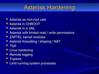 Asterisk HardeningAsterisk Hardening
 Asterisk as non-root userAsterisk as non-root user
 Asterisk in CHROOTAsterisk in CHROOT
 Asterisk in a JAILAsterisk in a JAIL
 Asterisk with limited read / write permissionsAsterisk with limited read / write permissions
 ZAPTEL kernel modulesZAPTEL kernel modules
 Asterisk firewalling / shaping / NATAsterisk firewalling / shaping / NAT
 Tty9Tty9
 Linux hardeningLinux hardening
 Remote loggingRemote logging
 TripwireTripwire
 Limit running system processesLimit running system processes
 