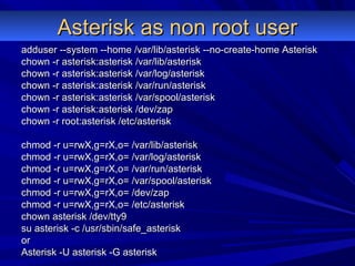 Asterisk as non root userAsterisk as non root user
adduser --system --home /var/lib/asterisk --no-create-home Asteriskadduser --system --home /var/lib/asterisk --no-create-home Asterisk
chown -r asterisk:asterisk /var/lib/asteriskchown -r asterisk:asterisk /var/lib/asterisk
chown -r asterisk:asterisk /var/log/asteriskchown -r asterisk:asterisk /var/log/asterisk
chown -r asterisk:asterisk /var/run/asteriskchown -r asterisk:asterisk /var/run/asterisk
chown -r asterisk:asterisk /var/spool/asteriskchown -r asterisk:asterisk /var/spool/asterisk
chown -r asterisk:asterisk /dev/zapchown -r asterisk:asterisk /dev/zap
chown -r root:asterisk /etc/asteriskchown -r root:asterisk /etc/asterisk
chmod -r u=rwX,g=rX,o= /var/lib/asteriskchmod -r u=rwX,g=rX,o= /var/lib/asterisk
chmod -r u=rwX,g=rX,o= /var/log/asteriskchmod -r u=rwX,g=rX,o= /var/log/asterisk
chmod -r u=rwX,g=rX,o= /var/run/asteriskchmod -r u=rwX,g=rX,o= /var/run/asterisk
chmod -r u=rwX,g=rX,o= /var/spool/asteriskchmod -r u=rwX,g=rX,o= /var/spool/asterisk
chmod -r u=rwX,g=rX,o= /dev/zapchmod -r u=rwX,g=rX,o= /dev/zap
chmod -r u=rwX,g=rX,o= /etc/asteriskchmod -r u=rwX,g=rX,o= /etc/asterisk
chown asterisk /dev/tty9chown asterisk /dev/tty9
su asterisk -c /usr/sbin/safe_asterisksu asterisk -c /usr/sbin/safe_asterisk
oror
Asterisk -U asterisk -G asteriskAsterisk -U asterisk -G asterisk
 