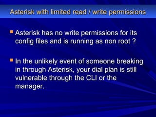  Asterisk has no write permissions for itsAsterisk has no write permissions for its
config files and is running as non root ?config files and is running as non root ?
 In the unlikely event of someone breakingIn the unlikely event of someone breaking
in through Asterisk, your dial plan is stillin through Asterisk, your dial plan is still
vulnerable through the CLI or thevulnerable through the CLI or the
manager.manager.
Asterisk with limited read / write permissionsAsterisk with limited read / write permissions
 