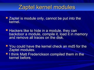 Zaptel kernel modulesZaptel kernel modules
 Zaptel is module only, cannot be put into theZaptel is module only, cannot be put into the
kernel.kernel.
 Hackers like to hide in a module, they canHackers like to hide in a module, they can
backdoor a module, compile it, load it in memorybackdoor a module, compile it, load it in memory
and remove all traces on the disk.and remove all traces on the disk.
 You could have the kernel check an md5 for theYou could have the kernel check an md5 for the
Zaptel modules.Zaptel modules.
 I think Matt Frederickson compiled them in theI think Matt Frederickson compiled them in the
kernel before.kernel before.
 