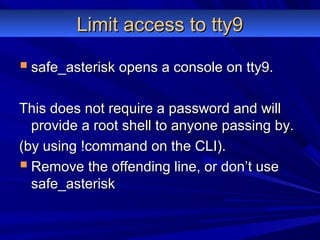 Limit access to tty9Limit access to tty9
 safe_asterisk opens a console on tty9.safe_asterisk opens a console on tty9.
This does not require a password and willThis does not require a password and will
provide a root shell to anyone passing by.provide a root shell to anyone passing by.
(by using !command on the CLI).(by using !command on the CLI).
 Remove the offending line, or don’t useRemove the offending line, or don’t use
safe_asterisksafe_asterisk
 