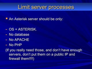 Limit server processesLimit server processes
 An Asterisk server should be only:An Asterisk server should be only:
- OS + ASTERISK.OS + ASTERISK.
- No databaseNo database
- No APACHENo APACHE
- No PHPNo PHP
(If you really need those, and don’t have enough(If you really need those, and don’t have enough
servers, don’t put them on a public IP andservers, don’t put them on a public IP and
firewall them!!!!)firewall them!!!!)
 