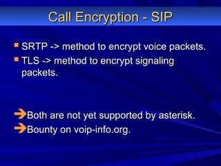 Call Encryption - SIPCall Encryption - SIP
 SRTP -> method to encrypt voice packets.SRTP -> method to encrypt voice packets.
 TLS -> method to encrypt signalingTLS -> method to encrypt signaling
packets.packets.
Both are not yet supported by asterisk.Both are not yet supported by asterisk.
Bounty on voip-info.org.Bounty on voip-info.org.
 