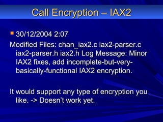 Call Encryption – IAX2Call Encryption – IAX2
 30/12/2004 2:0730/12/2004 2:07
Modified Files: chan_iax2.c iax2-parser.cModified Files: chan_iax2.c iax2-parser.c
iax2-parser.h iax2.h Log Message: Minoriax2-parser.h iax2.h Log Message: Minor
IAX2 fixes, add incomplete-but-very-IAX2 fixes, add incomplete-but-very-
basically-functional IAX2 encryption.basically-functional IAX2 encryption.
It would support any type of encryption youIt would support any type of encryption you
like. -> Doesn’t work yet.like. -> Doesn’t work yet.
 