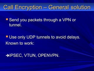 Call Encryption – GeneralCall Encryption – General solutionsolution
 Send you packets through a VPN orSend you packets through a VPN or
tunnel.tunnel.
 Use only UDP tunnels to avoid delays.Use only UDP tunnels to avoid delays.
Known to work:Known to work:
IPSEC, VTUN, OPENVPN.IPSEC, VTUN, OPENVPN.
 
