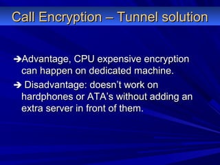 Call Encryption – Tunnel solutionCall Encryption – Tunnel solution
Advantage, CPU expensive encryptionAdvantage, CPU expensive encryption
can happen on dedicated machine.can happen on dedicated machine.
 Disadvantage: doesn’t work onDisadvantage: doesn’t work on
hardphones or ATA’s without adding anhardphones or ATA’s without adding an
extra server in front of them.extra server in front of them.
 
