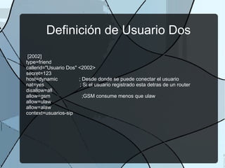 Definición de Usuario Dos ; [2002] type=friend callerid="Usuario Dos" <2002> secret=123 host=dynamic  ; Desde donde se puede conectar el usuario nat=yes  ; Si el usuario registrado esta detras de un router disallow=all allow=gsm  ;GSM consume menos que ulaw allow=ulaw allow=alaw context=usuarios-sip 