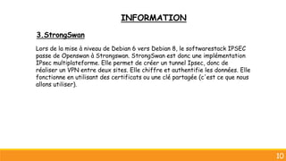 10
3.StrongSwan
Lors de la mise à niveau de Debian 6 vers Debian 8, le softwarestack IPSEC
passe de Openswan à Strongswan. StrongSwan est donc une implémentation
IPsec multiplateforme. Elle permet de créer un tunnel Ipsec, donc de
réaliser un VPN entre deux sites. Elle chiffre et authentifie les données. Elle
fonctionne en utilisant des certificats ou une clé partagée (c'est ce que nous
allons utiliser).
INFORMATION
 