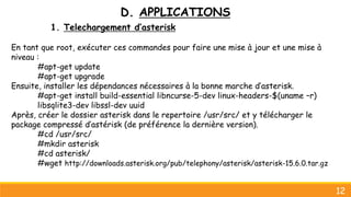 D. APPLICATIONS
1. Telechargement d’asterisk
En tant que root, exécuter ces commandes pour faire une mise à jour et une mise à
niveau :
#apt-get update
#apt-get upgrade
Ensuite, installer les dépendances nécessaires à la bonne marche d’asterisk.
#apt-get install build-essential libncurse-5-dev linux-headers-$(uname –r)
libsqlite3-dev libssl-dev uuid
Après, créer le dossier asterisk dans le repertoire /usr/src/ et y télécharger le
package compressé d’astérisk (de préférence la dernière version).
#cd /usr/src/
#mkdir asterisk
#cd asterisk/
#wget http://downloads.asterisk.org/pub/telephony/asterisk/asterisk-15.6.0.tar.gz
12
 