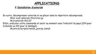 APPLICATIONS
2.Installation d’asterisk
En outre, décompresser asterisk et se placer dans le répertoire décompressé.
#tar xvzf asterisk-15.6.0.tar.gz
#cd asterisk-15.6.0/
Enfin, exécuter cette commande et saisir au moment venu l’indicatif du pays (224 pour
la Guinée ou 221 pour le Sénégal).
#contrib/scripts/install_prereq install
13
 