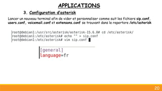APPLICATIONS
3. Configuration d’asterisk
20
Lancer un nouveau terminal afin de vider et personnaliser comme suit les fichiers sip.conf,
users.conf, voicemail.conf et extensons.conf se trouvant dans le repertore /etc/asterisk
 