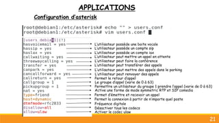 APPLICATIONS
Configuration d’asterisk
21
Permet d’émettre et recevoir un appel
Permet la connexion à partir de n’importe quel poste
Fréquence digitale
Désactiver tous les codecs
Activer le codec ulaw
L’utilisateur possède un compte sip
L’utilisateur possède un compte iax
L’utilisateur peut mettre un appel en attente
L’utilisateur peut transférer des appels
L’utilisateur possède une boite vocale
L’utilisateur peut mettre des appels dans le parking
L’utilisateur peut faire la conférence
L’utilisateur peut renvoyer des appels
Le groupe d’appel (varie de 0 à 63)
Permettre un utilisateur du groupe 1 prendre l’appel (varie de 0 à 63)
Permet le retour d’appel
Active une forme de mode symmetric RTP et SIP comedia
 