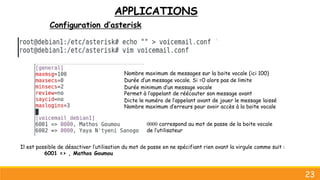 APPLICATIONS
Configuration d’asterisk
23
Dicte le numéro de l’appelant avant de jouer le message laissé
Nombre maximum de messages sur la boite vocale (ici 100)
Durée d’un message vocale. Si =0 alors pas de limite
Durée minimum d’un message vocale
Nombre maximum d’erreurs pour avoir accès à la boite vocale
Permet à l’appelant de réécouter son message avant
0000 correspond au mot de passe de la boite vocale
de l’utilisateur
Il est possible de désactiver l’utilisation du mot de passe en ne spécifiant rien avant la virgule comme suit :
6001 => , Mathos Goumou
 