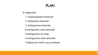 3
D. Application
1. Telechargement D’asterisk
2. Installation d’asterisk
3. Configuration d’asterisk
4.Configuration client asterisk1
5.Configuration du trunk
6.configuration client asterisk2
7.Capture du traffic avec wireshark
PLAN
 