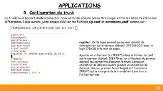 APPLICATIONS
5. Configuration du trunk
30
Le trunk nous permet d’interconnecter deux asterisk afin de permettre l’appel entre les sites d’extensions
differentes. Nous aurons juste besoin d’éditer les fichiers sip,conf et extensions,conf comme suit :
register : Cette ligne permet au serveur debian1 de
s’enregistrer sur le serveur debian2 (192.168.20.1) avec le
login IPBX60 et le mot de passe.
Ajouter un utilisateur (ici IPBX70) dans le fichier sip.conf
sur le serveur debian1. IPBX70 est un utilisateur du serveur
debian2 qui permettra d’assurer le trunk. Lorsqu’un
utilisateur de debian1 voudra joindre un utilisateur de
debian2, dans un premier temps l’appel est transmis à
IPBX70 qui se chargera de le transférer à son tour à
l’utilisateur visé
 