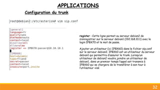 APPLICATIONS
Configuration du trunk
32
register : Cette ligne permet au serveur debian2 de
s’enregistrer sur le serveur debian1 (192.168.10.1) avec le
login IPBX70 et le mot de passe.
Ajouter un utilisateur (ici IPBX60) dans le fichier sip.conf
sur le serveur debian2. IPBX60 est un utilisateur du serveur
debian1 qui permettra d’assurer le trunk. Lorsqu’un
utilisateur de debian2 voudra joindre un utilisateur de
debian1, dans un premier temps l’appel est transmis à
IPBX60 qui se chargera de le transférer à son tour à
l’utilisateur visé
 