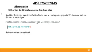 APPLICATIONS
Sécurisation
42
Utilisation de StrongSwan entre les deux sites
:
Faire de même sur debian2
Modifier le fichier sysctl.conf afin d’autoriser le routage des paquets IPv4 comme suit en
éditant la seule ligne :
 