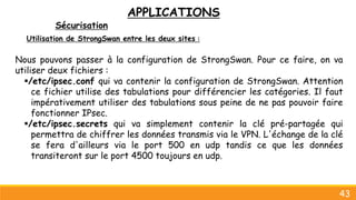 APPLICATIONS
Sécurisation
43
Utilisation de StrongSwan entre les deux sites :
Nous pouvons passer à la configuration de StrongSwan. Pour ce faire, on va
utiliser deux fichiers :
/etc/ipsec.conf qui va contenir la configuration de StrongSwan. Attention
ce fichier utilise des tabulations pour différencier les catégories. Il faut
impérativement utiliser des tabulations sous peine de ne pas pouvoir faire
fonctionner IPsec.
/etc/ipsec.secrets qui va simplement contenir la clé pré-partagée qui
permettra de chiffrer les données transmis via le VPN. L'échange de la clé
se fera d'ailleurs via le port 500 en udp tandis ce que les données
transiteront sur le port 4500 toujours en udp.
 