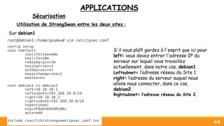 APPLICATIONS
Sécurisation
44
Utilisation de StrongSwan entre les deux sites :
Sur debian1
S'il vous plaît gardez à l'esprit que ici pour
left= vous devez entrer l'adresse IP du
serveur sur lequel vous travaillez
actuellement, dans notre cas, debian1.
Leftsubnet= l’adresse réseau du Site 1.
right= l’adresse du serveur auquel nous
allons nous connecter, dans ce cas,
debian2.
Rightsubnet= l’adresse réseau du Site 2.
 