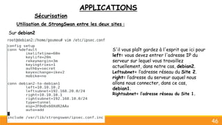 APPLICATIONS
Sécurisation
46
Utilisation de StrongSwan entre les deux sites :
Sur debian2
S'il vous plaît gardez à l'esprit que ici pour
left= vous devez entrer l'adresse IP du
serveur sur lequel vous travaillez
actuellement, dans notre cas, debian2.
Leftsubnet= l’adresse réseau du Site 2.
right= l’adresse du serveur auquel nous
allons nous connecter, dans ce cas,
debian1.
Rightsubnet= l’adresse réseau du Site 1.
 