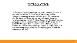 INTRODUCTION
5
VoIP est l’abréviation anglaise de Voice over Internet Protocol le
protocole de Voix sur IP (VoIP) qui offre la possibilité de
transmettre des appels vocaux via Internet et des réseaux de
données basés sur IP, est devenu une technologie éprouvée.
Une technique qui permet d’intégrer la voix aux données transmises
par paquets sur un réseau utilisant le protocole IP. la voix sur IP
permet le transport de la voix comme n’importe quel genre de
données sur l'ensemble du réseau qui accepte le protocole IP, tels
que l’Internet publique, le réseau d’entreprise/privé ou bien une
combinaison des deux
 