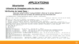 APPLICATIONS
Sécurisation
51
Utilisation de StrongSwan entre les deux sites :
Vérification du tunnel Ipsec :
Sans pour autant arrêter le ping précédant, allons sur le serveur debian2 et
vérifions le trafic sur le tunnel. On constate que tout fonctionne bien
 