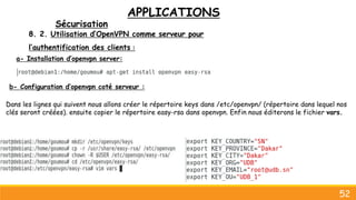 APPLICATIONS
Sécurisation
52
8. 2. Utilisation d’OpenVPN comme serveur pour
l’authentification des clients :
a- Installation d’openvpn server:
b- Configuration d’openvpn coté serveur :
Dans les lignes qui suivent nous allons créer le répertoire keys dans /etc/openvpn/ (répertoire dans lequel nos
clés seront créées). ensuite copier le répertoire easy-rsa dans openvpn. Enfin nous éditerons le fichier vars.
 