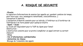 A. RISQUE DE SECURITE
6
-Ecoute:
la captation d’informations de session (qui appelle qui, pendant combien de temps,
pour faire quoi: voix, messagerie instantanée, visioconférence…)
Usurpation d'identité :
L’usurpation d’identité consiste pour un individu, à l’intérieur ou à l’extérieur de
l’entreprise à se faire passer pour quelqu’un d’autre
-Spam / Scam :
Le Scam est l’équivalent pour la ToIP du Spam pour l’email
Obstruction :
L’obstruction consiste pour un pirate à empêcher un appel entrant ou sortant
d’aboutir
-Virus
-Vol d'informations confidentielles
-Saturation du réseau:
Blocage de l'ensemble des appels
 