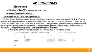 APPLICATIONS
Sécurisation
60
Utilisation d’OpenVPN comme serveur pour
l’authentification des clients :
c- Configuration du client avec openvpnGui :
Coté client (ici un client windows) il faudra tout d’abord télécharger et installer OpenVPN GUI. En suite
installer et configurer ssh sur le server afin de récupérer les clés et certificats suivants : ca.crt, ta.key,
client1.crt, client1.key; et les coller dans le répertoire C:ProgrammesOpenVPNconfig du client windows.
Enfin copier le fichier client du répertoire C:ProgrammesOpenVPNsample-config, coller-le dans le
répertoire C:ProgrammesOpenVPNconfig et le renommer en client1.
Si tout a été bien fait vous devez avoir ces fichiers dans le répertoire suivant :
 