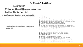 APPLICATIONS
Sécurisation
62
Utilisation d’OpenVPN comme serveur pour
l’authentification des clients :
c- Configuration du client avec openvpnGui :
Terminer les modification, enregistrer
et quitter
 