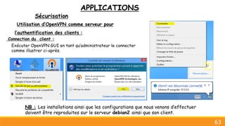 APPLICATIONS
Sécurisation
63
Utilisation d’OpenVPN comme serveur pour
l’authentification des clients :
Connection du client :
Exécuter OpenVPN GUI en tant qu’administrateur le connecter
comme illustrer ci-après.
NB : Les installations ainsi que les configurations que nous venons d’effectuer
doivent être reproduites sur le serveur debian2 ainsi que son client.
 