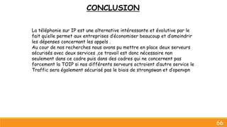 CONCLUSION
66
La téléphonie sur IP est une alternative intéressante et évolutive par le
fait qu’elle permet aux entreprises d’économiser beaucoup et d’amoindrir
les dépenses concernant les appels .
Au cour de nos recherches nous avons pu mettre en place deux serveurs
sécurisés avec deux services ,ce travail est donc nécessaire non
seulement dans ce cadre puis dans des cadres qui ne concernent pas
forcement la TOIP si nos différents serveurs octroient d’autre service le
Traffic sera également sécurisé pas le biais de strongswan et d’openvpn
 