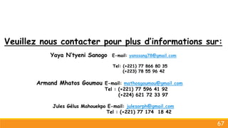Veuillez nous contacter pour plus d’informations sur:
Yaya N’tyeni Sanogo E-mail: yanssang78@gmail.com
Tel: (+221) 77 866 80 35
(+223) 78 55 96 42
Armand Mhatos Goumou E-mail: mathosgoumou@gmail.com
Tel : (+221) 77 596 41 92
(+224) 621 72 33 97
Jules Gélus Mahouekpo E-mail: julesorph@gmail.com
Tel : (+221) 77 174 18 42
67
 