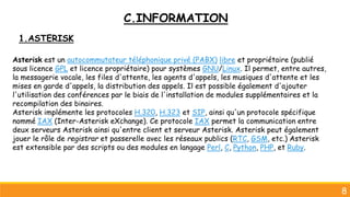 8
1.ASTERISK
Asterisk est un autocommutateur téléphonique privé (PABX) libre et propriétaire (publié
sous licence GPL et licence propriétaire) pour systèmes GNU/Linux. Il permet, entre autres,
la messagerie vocale, les files d'attente, les agents d'appels, les musiques d'attente et les
mises en garde d'appels, la distribution des appels. Il est possible également d'ajouter
l'utilisation des conférences par le biais de l'installation de modules supplémentaires et la
recompilation des binaires.
Asterisk implémente les protocoles H.320, H.323 et SIP, ainsi qu'un protocole spécifique
nommé IAX (Inter-Asterisk eXchange). Ce protocole IAX permet la communication entre
deux serveurs Asterisk ainsi qu'entre client et serveur Asterisk. Asterisk peut également
jouer le rôle de registrar et passerelle avec les réseaux publics (RTC, GSM, etc.) Asterisk
est extensible par des scripts ou des modules en langage Perl, C, Python, PHP, et Ruby.
C.INFORMATION
 