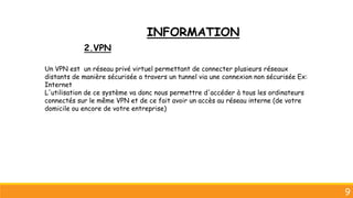 9
Un VPN est un réseau privé virtuel permettant de connecter plusieurs réseaux
distants de manière sécurisée a travers un tunnel via une connexion non sécurisée Ex:
Internet
L'utilisation de ce système va donc nous permettre d'accéder à tous les ordinateurs
connectés sur le même VPN et de ce fait avoir un accès au réseau interne (de votre
domicile ou encore de votre entreprise)
2.VPN
INFORMATION
 