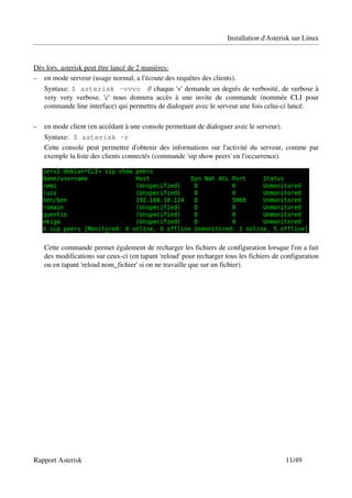 Installation d'Asterisk sur Linux



Dès lors, asterisk peut être lancé de 2 manières:
– en mode serveur (usage normal, a l'écoute des requêtes des clients).

    Syntaxe: $ asterisk -vvvc    // chaque 'v' demande un degrés de verbosité, de verbose à 
    very   very   verbose.   'c'   nous   donnera   accès   à   une   invite   de   commande   (nommée   CLI   pour 
    commande line interface) qui permettra de dialoguer avec le serveur une fois celui­ci lancé.

–   en mode client (en accédant à une console permettant de dialoguer avec le serveur).
    Syntaxe: $ asterisk -r
    Cette console peut permettre d'obtenir des informations sur l'activité du serveur, comme par 
    exemple la liste des clients connectés (commande 'sip show peers' en l'occurrence).




    Cette commande permet également de recharger les fichiers de configuration lorsque l'on a fait 
    des modifications sur ceux­ci (en tapant 'reload' pour recharger tous les fichiers de configuration 
    ou en tapant 'reload nom_fichier' si on ne travaille que sur un fichier).




Rapport Asterisk                                                                                     11/49
 