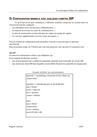 Les principaux fichiers de configuration



5)   ONFIGURATION MINIMALE AVEC QUELQUES COMPTES SIP
   C                                                 
       Ce qu'il faut savoir pour commencer, 4 éléments essentiels composant un système basé sur 
Asterisk doivent être configurés:
– Les utilisateurs (nom, mot de passe, authentification...)
– Le matériel (le serveur, les cartes de communication...)
– Le plan de numérotation nommé dial­plan (les règles de routage des appels)
– Les services supplémentaires (serveur vocal, messagerie...)


Tous les fichiers de configuration pour paramétrer Asterisk se trouvent dans le répertoire 
/etc/Asterisk
Dans un premier temps, les 2 fichiers qui vont nous intéresser sont 'sip.conf' et 'extensions.conf'

sip.conf
Il contient les informations relatives aux téléphones sip.
Il est composé de plusieurs sections:
– une section [general] qui va définir les propriétés générales pour l'ensemble des clients SIP.
– une section par client SIP dans lesquelles seront définit finement les propriétés de chaque poste. 




                              Exemple de fichier sip.conf minimaliste:
                      [general]  //  paramétrage concernant tout les clients sip
                      context=line1 
                      ...
                      [quentin]  //  paramétrage pour le sip de Quentin
                      type = friend 
                      secret = topsecret
                      host = dynamic
                      context = default

                      [luis] 
                      type = friend 
                      context=line1 
                      secret = defunes 
                      host=192.168.1.106 




Rapport Asterisk                                                                           12/49
 