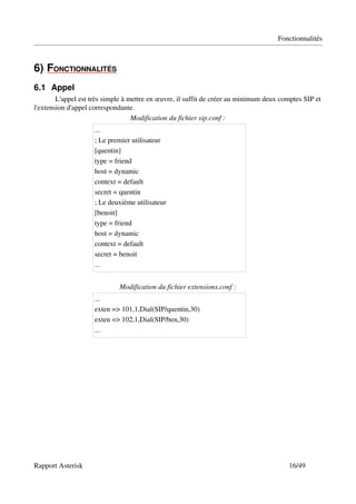 Fonctionnalités



6)   ONCTIONNALITÉS
   F               
6.1 Appel
        L'appel est très simple à mettre en œuvre, il suffit de créer au minimum deux comptes SIP et 
l'extension d'appel correspondante.
                                   Modification du fichier sip.conf :
                     ...
                     ; Le premier utilisateur
                     [quentin]
                     type = friend
                     host = dynamic
                     context = default
                     secret = quentin
                     ; Le deuxième utilisateur
                     [benoit]
                     type = friend
                     host = dynamic
                     context = default
                     secret = benoit
                     ...


                             Modification du fichier extensions.conf :
                     ...
                     exten => 101,1,Dial(SIP/quentin,30)
                     exten => 102,1,Dial(SIP/ben,30)
                     ...




Rapport Asterisk                                                                         16/49
 